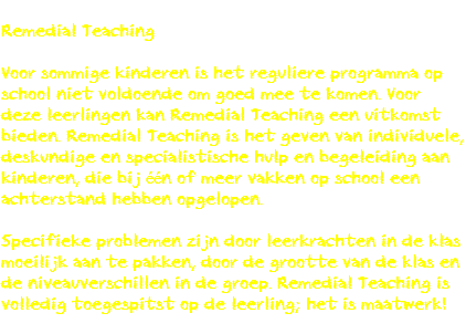 
Remedial Teaching Voor sommige kinderen is het reguliere programma op school niet voldoende om goed mee te komen. Voor deze leerlingen kan Remedial Teaching een uitkomst bieden. Remedial Teaching is het geven van individuele, deskundige en specialistische hulp en begeleiding aan kinderen, die bij één of meer vakken op school een achterstand hebben opgelopen. Specifieke problemen zijn door leerkrachten in de klas moeilijk aan te pakken, door de grootte van de klas en de niveauverschillen in de groep. Remedial Teaching is volledig toegespitst op de leerling; het is maatwerk!
